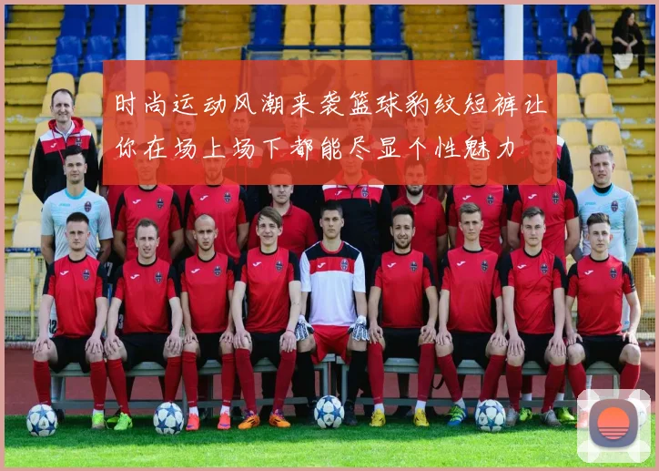 时尚运动风潮来袭篮球豹纹短裤让你在场上场下都能尽显个性魅力