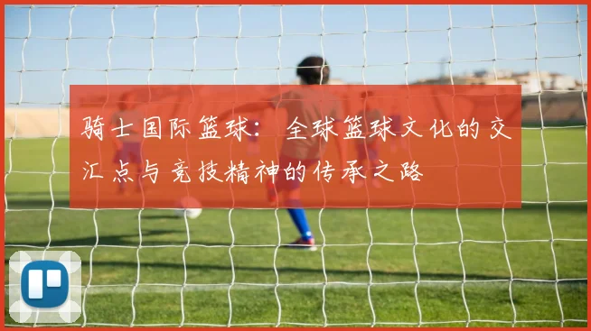 骑士国际篮球：全球篮球文化的交汇点与竞技精神的传承之路