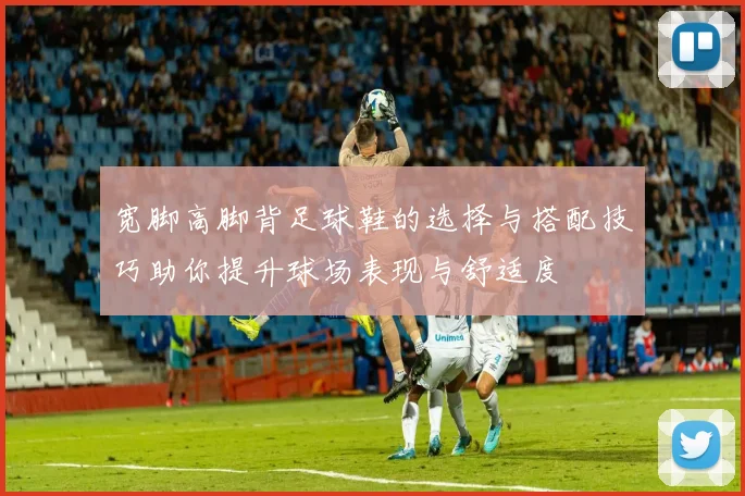 宽脚高脚背足球鞋的选择与搭配技巧助你提升球场表现与舒适度
