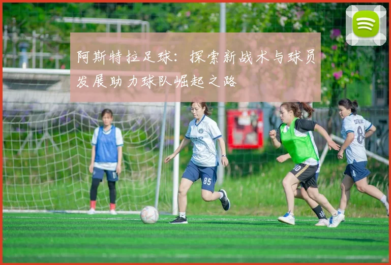 阿斯特拉足球：探索新战术与球员发展助力球队崛起之路