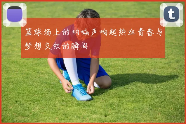 篮球场上的呐喊声响起热血青春与梦想交织的瞬间