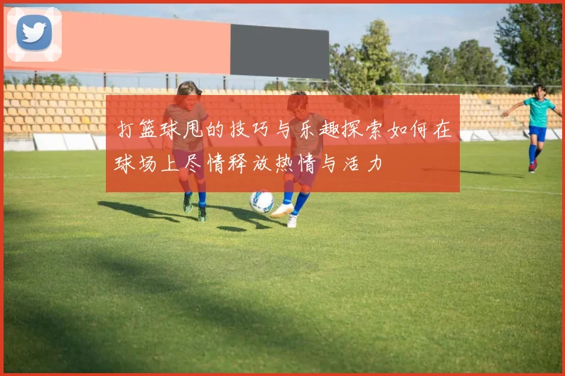 打篮球甩的技巧与乐趣探索如何在球场上尽情释放热情与活力