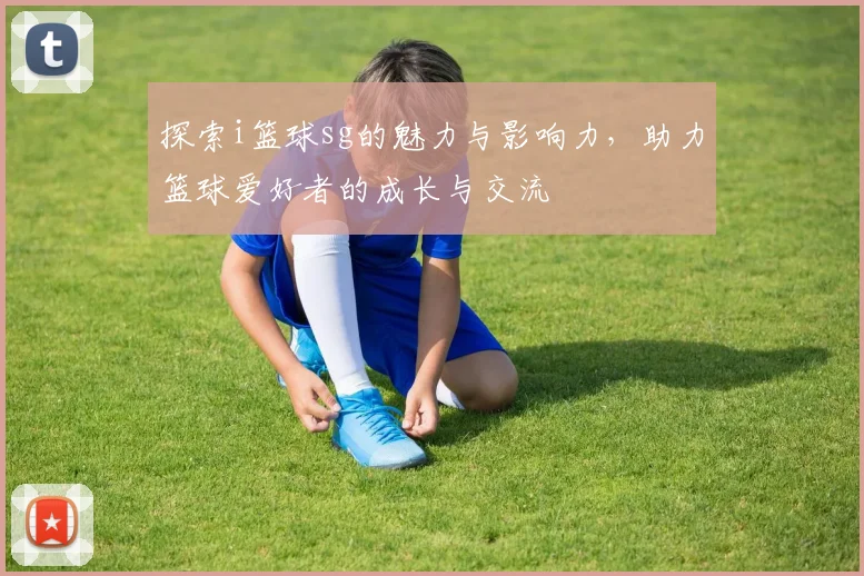 探索i篮球sg的魅力与影响力，助力篮球爱好者的成长与交流